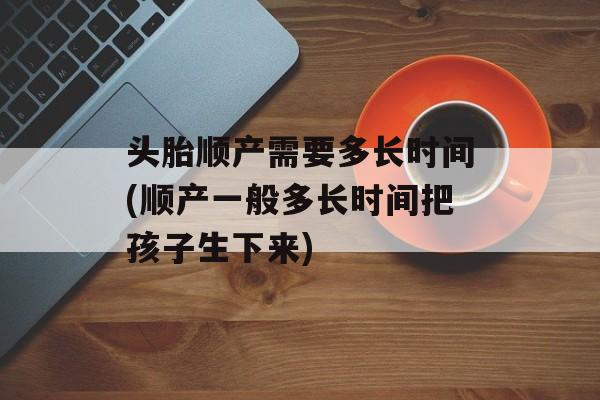 头胎顺产需要多长时间(顺产一般多长时间把孩子生下来)-第1张图片-