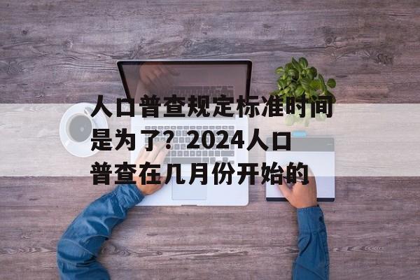 人口普查规定标准时间是为了？2024人口普查在几月份开始的-第1张图片-