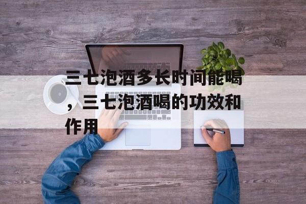 三七泡酒多长时间能喝，三七泡酒喝的功效和作用-第1张图片-
