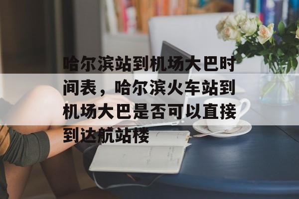 哈尔滨站到机场大巴时间表，哈尔滨火车站到机场大巴是否可以直接到达航站楼-第1张图片-
