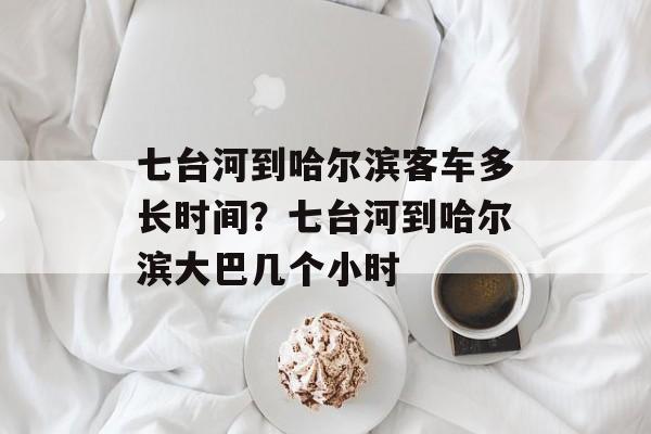 七台河到哈尔滨客车多长时间？七台河到哈尔滨大巴几个小时-第1张图片-
