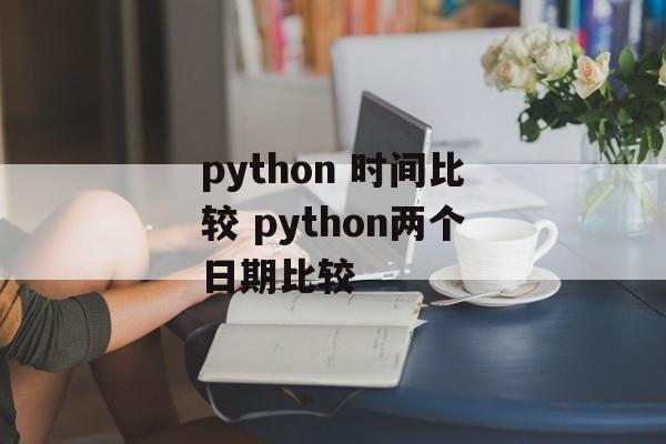 python 时间比较 python两个日期比较-第1张图片-