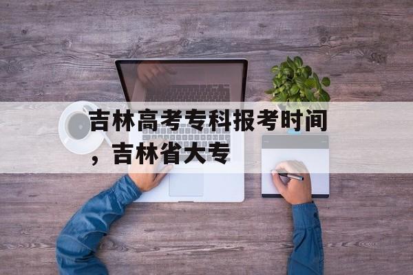 吉林高考专科报考时间，吉林省大专-第1张图片-