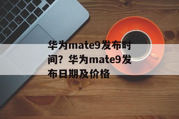 华为mate9发布时间？华为mate9发布日期及价格-第1张图片-