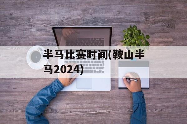 半马比赛时间(鞍山半马2024)-第1张图片-