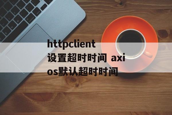 httpclient设置超时时间 axios默认超时时间-第1张图片-