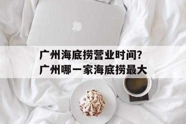 广州海底捞营业时间？广州哪一家海底捞最大-第1张图片-