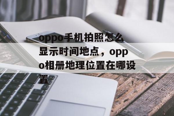 oppo手机拍照怎么显示时间地点，oppo相册地理位置在哪设置-第1张图片-
