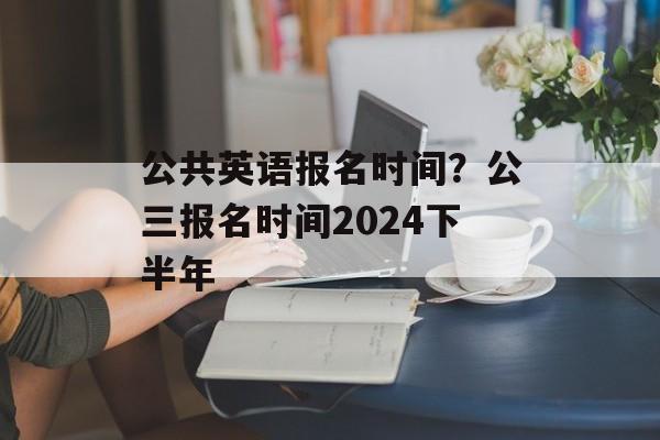公共英语报名时间？公三报名时间2024下半年-第1张图片-