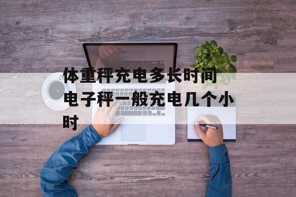 体重秤充电多长时间 电子秤一般充电几个小时-第1张图片-