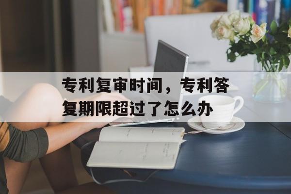 专利复审时间，专利答复期限超过了怎么办-第1张图片-
