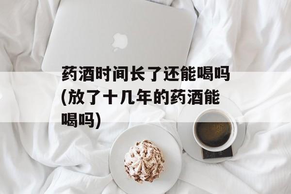 药酒时间长了还能喝吗(放了十几年的药酒能喝吗)-第1张图片-