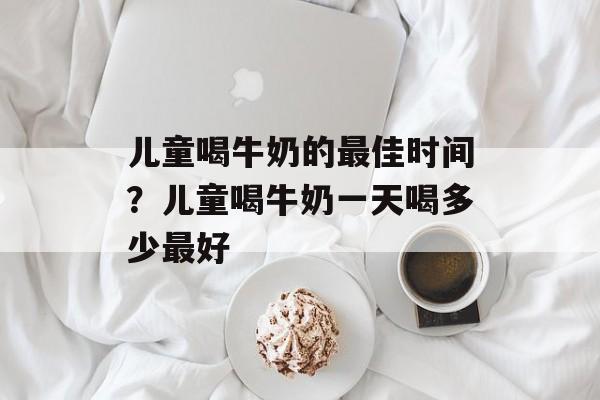 儿童喝牛奶的最佳时间？儿童喝牛奶一天喝多少最好-第1张图片-