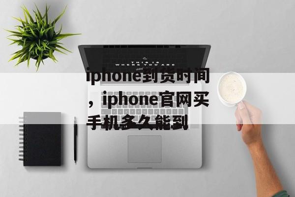 iphone到货时间，iphone官网买手机多久能到-第1张图片-