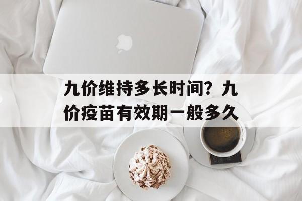 九价维持多长时间？九价疫苗有效期一般多久-第1张图片-