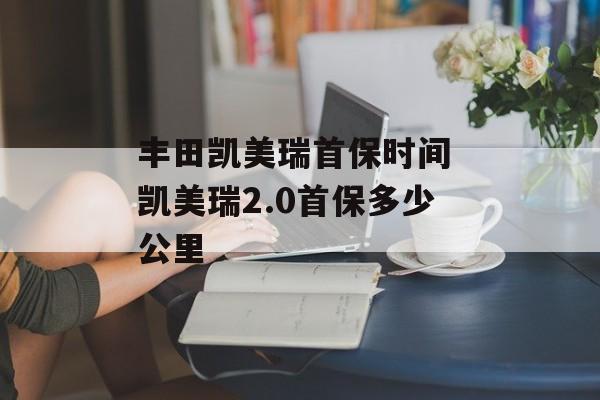 丰田凯美瑞首保时间 凯美瑞2.0首保多少公里-第1张图片-