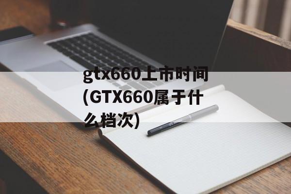 gtx660上市时间(GTX660属于什么档次)-第1张图片-