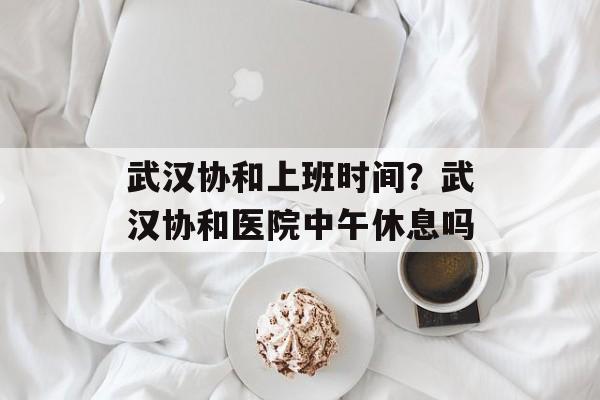 武汉协和上班时间？武汉协和医院中午休息吗-第1张图片-