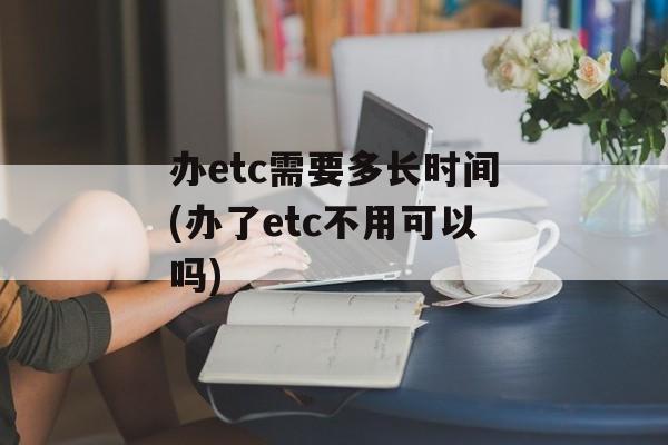 办etc需要多长时间(办了etc不用可以吗)-第1张图片-