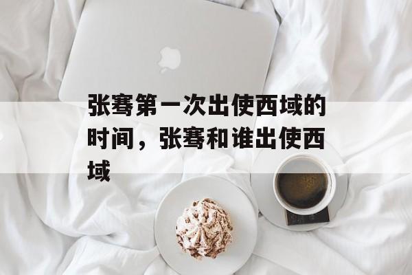 张骞第一次出使西域的时间，张骞和谁出使西域-第1张图片-