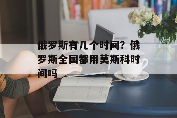 俄罗斯有几个时间？俄罗斯全国都用莫斯科时间吗-第1张图片-