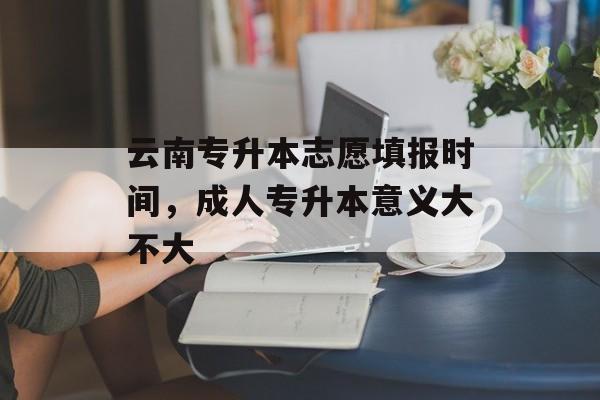 云南专升本志愿填报时间，成人专升本意义大不大-第1张图片-