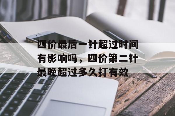 四价最后一针超过时间有影响吗，四价第二针最晚超过多久打有效-第1张图片-