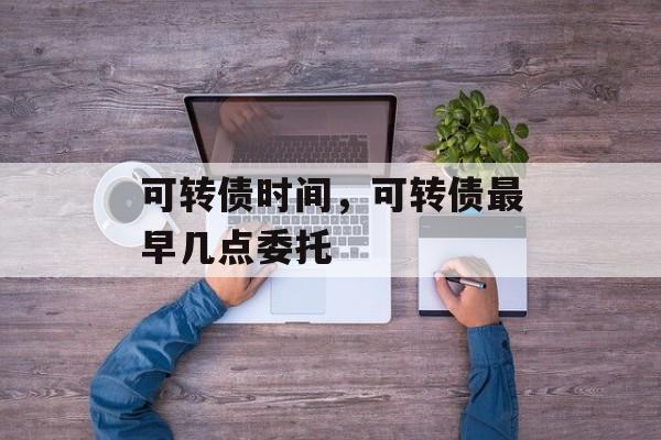 可转债时间，可转债最早几点委托-第1张图片-