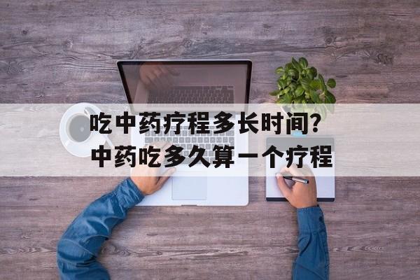 吃中药疗程多长时间？中药吃多久算一个疗程-第1张图片-