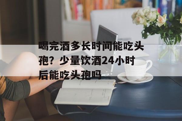 喝完酒多长时间能吃头孢？少量饮酒24小时后能吃头孢吗-第1张图片-