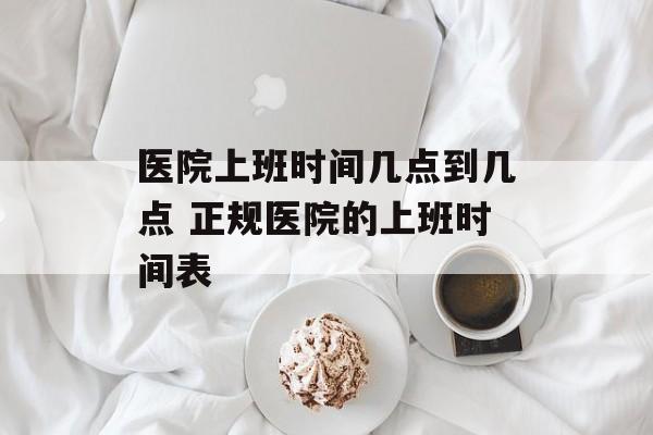 医院上班时间几点到几点 正规医院的上班时间表-第1张图片-