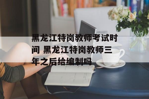 黑龙江特岗教师考试时间 黑龙江特岗教师三年之后给编制吗-第1张图片-