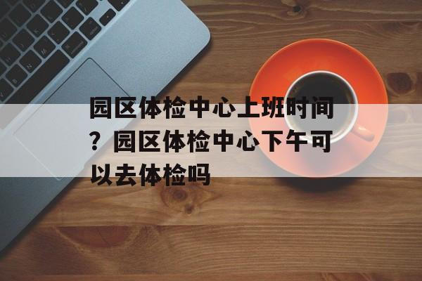 园区体检中心上班时间？园区体检中心下午可以去体检吗-第1张图片-