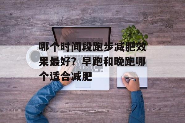 哪个时间段跑步减肥效果最好？早跑和晚跑哪个适合减肥-第1张图片-