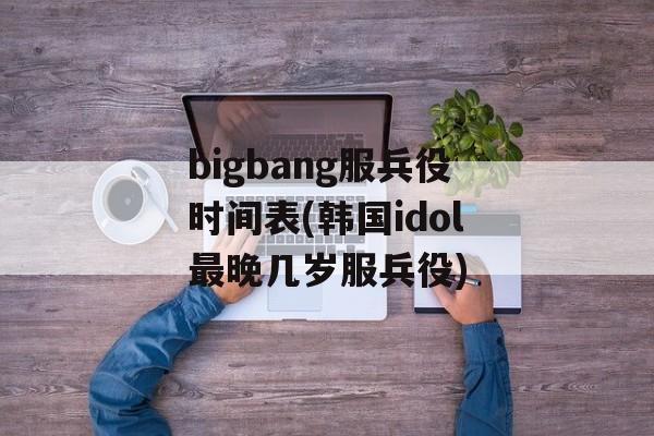 bigbang服兵役时间表(韩国idol最晚几岁服兵役)-第1张图片-