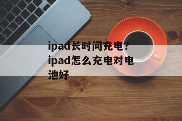 ipad长时间充电？ipad怎么充电对电池好-第1张图片-