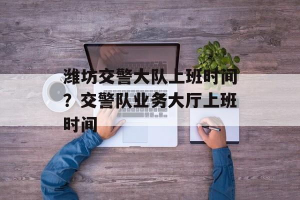 潍坊交警大队上班时间？交警队业务大厅上班时间-第1张图片-