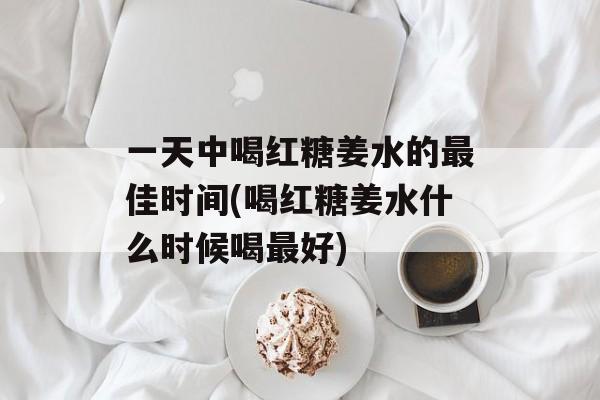 一天中喝红糖姜水的最佳时间(喝红糖姜水什么时候喝最好)-第1张图片-