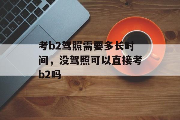 考b2驾照需要多长时间，没驾照可以直接考b2吗-第1张图片-