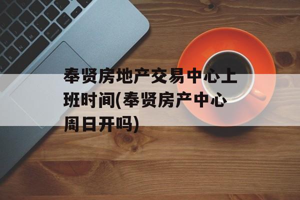 奉贤房地产交易中心上班时间(奉贤房产中心周日开吗)-第1张图片-