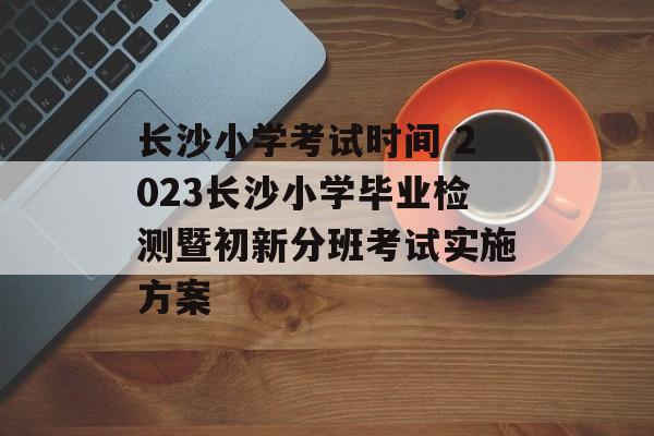 长沙小学考试时间 2023长沙小学毕业检测暨初新分班考试实施方案-第1张图片-