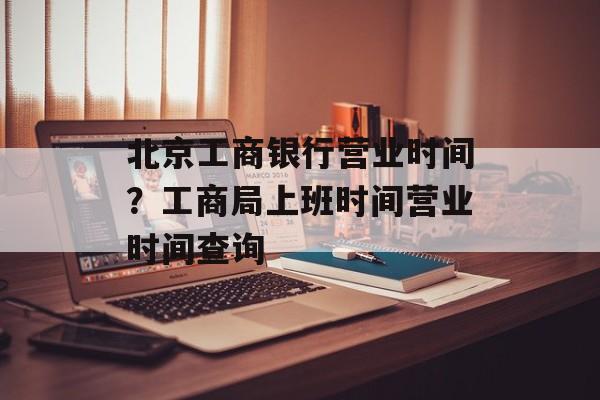 北京工商银行营业时间？工商局上班时间营业时间查询-第1张图片-