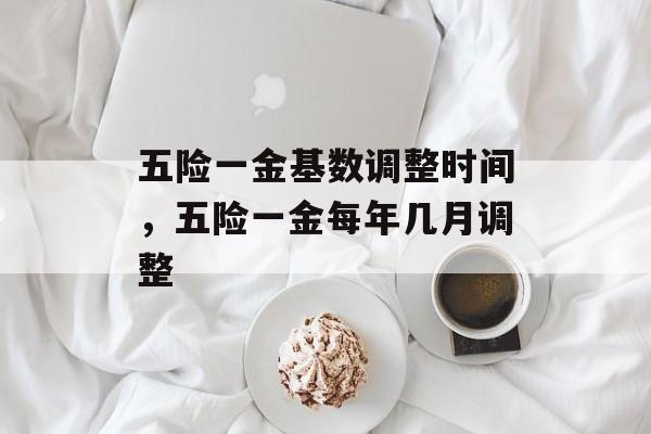 五险一金基数调整时间，五险一金每年几月调整-第1张图片-
