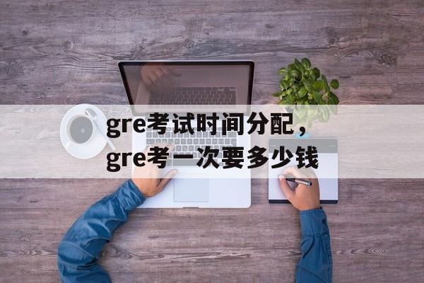 gre考试时间分配，gre考一次要多少钱-第1张图片-
