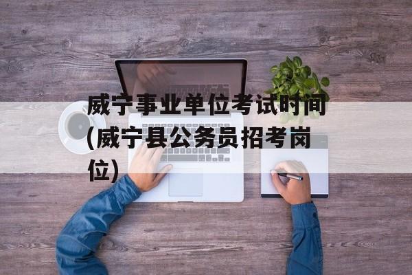 威宁事业单位考试时间(威宁县公务员招考岗位)-第1张图片-