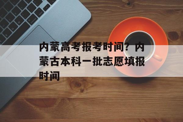 内蒙高考报考时间？内蒙古本科一批志愿填报时间-第1张图片-