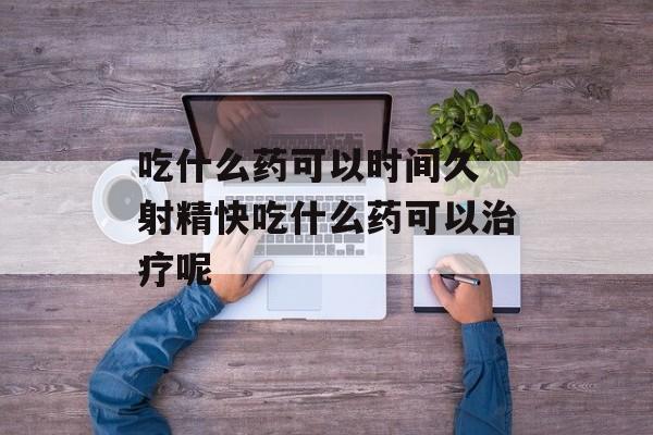 吃什么药可以时间久 射精快吃什么药可以治疗呢-第1张图片-