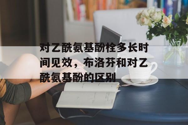 对乙酰氨基酚栓多长时间见效，布洛芬和对乙酰氨基酚的区别-第1张图片-
