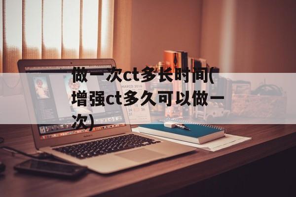 做一次ct多长时间(增强ct多久可以做一次)-第1张图片-