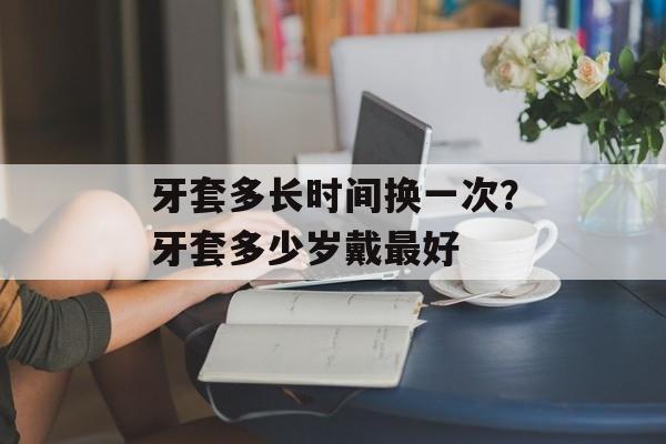 牙套多长时间换一次？牙套多少岁戴最好-第1张图片-